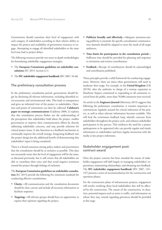 SECTION 2.5 BROADER PPP PROGRAM GOVERNANCE 99
Governments should customize their level of engagement with
each category of stakeholders according to their relative ability to
impact the project and availability of government resources to en-
gage. Attempting to engage all identified stakeholders at the same
level may lead to project delays.
The following resources provide two more in-depth methodologies
for formulating stakeholder engagement strategies:
Š
Š The European Commission guidelines on stakeholder con-
sultation (EC 2015, Section 6.1)
Š
Š The IFC stakeholder engagement handbook (IFC 2007, 34-46)
The preliminary consultation process
In the preliminary consultation period, governments should be-
gin by disclosing all relevant information, including identified so-
cio-economic and environmental risks. This leads to transparency
and gives an informed view of the project to stakeholders. Opin-
ions and points of contentions can then be collected. Calabrese’s
paper on strategic communications (Calabrese 2008, 2) explains
that this consultation process fleshes out the understanding of
the perceptions that stakeholders hold about the project, enables
governments to improve their communication efforts by directly
addressing stakeholder concerns, and may provide solutions for
critical project issues. It also functions as a feedback mechanism to
continually improve the overall strategy. Integrating feedback into
the project design has the additional benefit of demonstrating that
stakeholders’ input is being considered.
There is a broad consensus among policy makers and practitioners
that the consultation should be as inclusive as possible. This does
not necessarily mean that the level of engagement will be the same,
as discussed previously, but it will ensure that all stakeholders are
able to contribute their voice and thus avoid negative sentiment
toward the project through feelings of exclusion.
The European Commission guidelines on stakeholder consulta-
tion (EC 2015) provide the following five minimum standards for
conducting effective consultations:
Š
Š Clarity—All communication and the consultation documents
should be clear, concise and include all necessary information to
facilitate responses.
Š
Š Targeting—All relevant groups should have an opportunity to
express their opinions regarding the project.
Š
Š Publicize broadly and effectively—Adequate awareness-rais-
ing publicity is essential; the specific consultation’s communica-
tion channels should be adapted to meet the needs of all target
audiences.
Š
Š Time limits for participation in the consultation period—
Sufficient time should be provided for planning and responses
to invitations and written contributions.
Š
Š Feedback—Receipt of contributions should be acknowledged
and contributions published.
These principles provide a solid framework for conducting engage-
ment. However, there are times when governments will need to
moderate their usage. For example, in the United Kingdom (UK
2015b), after the authority in charge of a runway expansion at
Heathrow Airport committed to responding to all comments re-
ceived from the public, more than 70,000 comments were received.
An article in the Engineers Journal (Morrissey 2015) suggests that
following the preliminary consultation, it remains important to
communicate regularly around the critical milestones of the proj-
ect, as well as when relevant information becomes available. This
will feed the continuous feedback loop, identify concerns from
stakeholders throughout the project cycle, and enhance stakeholder
participation in the process. This reinforces the need for a project
spokesperson to be appointed who can provide regular and timely
information to stakeholders and have regular interaction with the
media at key project milestones.
Stakeholder engagement post-
contract award
Once the project contract has been awarded the nature of stake-
holder engagement will shift largely to managing stakeholders’ ex-
pectations, maintaining relationships, and obtaining user feedback.
The IFC stakeholder engagement handbook (IFC 2007, 135–
147) presents a series of recommendations for the construction and
operation phases.
For the construction phase of infrastructure projects, engagement
will involve notifying those local stakeholders that will be affect-
ed by the construction. The nature of the construction, its dura-
tion, potential impacts such as noise or traffic, and information on
whom they may consult regarding grievances should be provided
at this stage.
 