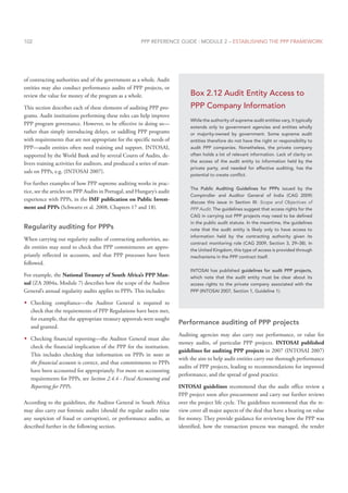 PPP REFERENCE GUIDE : MODULE 2 – ESTABLISHING THE PPP FRAMEWORK
102
of contracting authorities and of the government as a whole. Audit
entities may also conduct performance audits of PPP projects, or
review the value for money of the program as a whole.
This section describes each of these elements of auditing PPP pro-
grams. Audit institutions performing these roles can help improve
PPP program governance. However, to be effective in doing so—
rather than simply introducing delays, or saddling PPP programs
with requirements that are not appropriate for the specific needs of
PPP—audit entities often need training and support. INTOSAI,
supported by the World Bank and by several Courts of Audits, de-
livers training activities for auditors, and produced a series of man-
uals on PPPs, e.g. (INTOSAI 2007).
For further examples of how PPP supreme auditing works in prac-
tice, see the articles on PPP Audits in Portugal, and Hungary’s audit
experience with PPPs, in the IMF publication on Public Invest-
ment and PPPs (Schwartz et al. 2008, Chapters 17 and 18).
Regularity auditing for PPPs
When carrying out regularity audits of contracting authorities, au-
dit entities may need to check that PPP commitments are appro-
priately reflected in accounts, and that PPP processes have been
followed.
For example, the National Treasury of South Africa’s PPP Man-
ual (ZA 2004a, Module 7) describes how the scope of the Auditor
General’s annual regularity audits applies to PPPs. This includes:
Š
Š Checking compliance—the Auditor General is required to
check that the requirements of PPP Regulations have been met,
for example, that the appropriate treasury approvals were sought
and granted.
Š
Š Checking financial reporting—the Auditor General must also
check the financial implication of the PPP for the institution.
This includes checking that information on PPPs in notes to
the financial accounts is correct, and that commitments to PPPs
have been accounted for appropriately. For more on accounting
requirements for PPPs, see Section 2.4.4 - Fiscal Accounting and
Reporting for PPPs.
According to the guidelines, the Auditor General in South Africa
may also carry out forensic audits (should the regular audits raise
any suspicion of fraud or corruption), or performance audits, as
described further in the following section.
Performance auditing of PPP projects
Auditing agencies may also carry out performance, or value for
money audits, of particular PPP projects. INTOSAI published
guidelines for auditing PPP projects in 2007 (INTOSAI 2007)
with the aim to help audit entities carry out thorough performance
audits of PPP projects, leading to recommendations for improved
performance, and the spread of good practice.
INTOSAI guidelines recommend that the audit office review a
PPP project soon after procurement and carry out further reviews
over the project life cycle. The guidelines recommend that the re-
view cover all major aspects of the deal that have a bearing on value
for money. They provide guidance for reviewing how the PPP was
identified, how the transaction process was managed, the tender
Box 2.12 Audit Entity Access to
PPP Company Information
While the authority of supreme audit entities vary, it typically
extends only to government agencies and entities wholly
or majority-owned by government. Some supreme audit
entities therefore do not have the right or responsibility to
audit PPP companies. Nonetheless, the private company
often holds a lot of relevant information. Lack of clarity on
the access of the audit entity to information held by the
private party, and needed for effective auditing, has the
potential to create conflict.
The Public Auditing Guidelines for PPPs issued by the
Comptroller and Auditor General of India (CAG 2009)
discuss this issue in Section III: Scope and Objectives of
PPP Audit. The guidelines suggest that access rights for the
CAG in carrying out PPP projects may need to be defined
in the public audit statute. In the meantime, the guidelines
note that the audit entity is likely only to have access to
information held by the contracting authority given its
contract monitoring role (CAG 2009, Section 3, 29–38). In
the United Kingdom, this type of access is provided through
mechanisms in the PPP contract itself.
INTOSAI has published guidelines for audit PPP projects,
which note that the audit entity must be clear about its
access rights to the private company associated with the
PPP (INTOSAI 2007, Section 1, Guideline 1).
 
