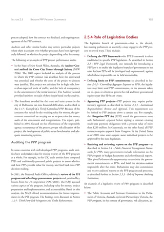 SECTION 2.5 BROADER PPP PROGRAM GOVERNANCE 103
process adopted, how the contract was finalized, and ongoing man-
agement of the PPP contract.
Auditors and other similar bodies may review particular projects
where there is concern over whether processes have been appropri-
ately followed, or whether the project is providing value for money.
The following are examples of PPP project performance audits:
Š
Š In the State of New South Wales, Australia, the Auditor-Gen-
eral audited the Cross City Tunnel through Sydney (NSW
2006). The 2006 report included an analysis of the process
in which the PPP contract was awarded, how the contracted
was amended, and whether the costs of the project to citizens
were justified. The project was criticized for its high tolls, low-
er-than-expected levels of traffic, and the lack of transparency
in the amendment of the initial contract. The Auditor-General
provided opinions on each of these issues based on the analysis.
Š
Š The franchises awarded for the tram and train system in the
city of Melbourne ran into financial difficulties, as described in
Box 1.11 - Example of a Thinly-Capitalized PPP. Because of the
concerns this raised for the resulting value for money, the gov-
ernment committed to carrying out an ex-post value for money
audit of the concessions and renegotiations. The report, pub-
lished in 2005, focused on the effectiveness of the responsible
agency, transparency of the process, proper risk allocation of the
project, the development of public sector benchmarks, and ade-
quate monitoring systems.
Auditing the PPP program
In some countries with well-developed PPP programs, audit enti-
ties have undertaken value for money reviews of the PPP program
as a whole. For example, in the UK, audit entities have compared
PPPs and traditionally-procured public projects to assess whether
and how PPPs provide value for money, and feed back into PPP
decision-making.
In 2011, the National Audit Office published a review of the PFI
program and other large procurement projects and provided key
lessons from the UK’s experience (NAO 2011). The NAO assessed
various aspects of the program, including value for money, project
preparation and implementation, and accountability. Based on this
analysis, the NAO offered recommendations for future improve-
ments to the PFI program. The findings were discussed in Section
1.3.4 - Third Party Risk Mitigation and Credit Enhancement.
2.5.4 Role of Legislative Bodies
The legislative branch of government—that is, the elected,
law-making parliament or assembly—may engage in the PPP pro-
cess in several ways. These include:
Š
Š Defining the PPP framework—the PPP Framework is often
established in specific PPP legislation. As described in Section
2.2 - PPP Legal Framework, one rationale for introducing a
PPP law is to enable the legislative branch of government to set
rules for how PPPs will be developed and implemented, against
which those responsible can be held accountable.
Š
Š Defining limits on PPP commitments—as described in Sec-
tion 2.4.2 - Controlling Aggregate Exposure to PPPs, the legisla-
ture may limit total PPP commitments, or the amount taken
on in a year, or otherwise govern the risk and inter-generational
equity issues that PPPs can create.
Š
Š Approving PPP projects—PPP projects may require parlia-
mentary approval, as described in Section 2.3.3 - Institutional
Responsibilities: Review and Approval. This requirement can
be limited to PPP projects above a certain size. For example,
the Hungarian PPP Act (1992) stated the government must
seek Parliament’s approval before signing a contract creating
multi-year payment obligations with a present value of more
than $230 million. In Guatemala, on the other hand, all PPP
contracts require approval from Congress. In the United States
as of 2010, nine states require some individual projects to be
approved by the state legislature.
Š
Š Receiving and reviewing reports on the PPP program—as
described in Section 2.4 - Public Financial Management Frame-
works for PPPs, many governments include information on the
PPP program in budget documents and other financial reports.
This gives Parliament the opportunity to scrutinize the govern-
ment’s commitments to PPPs, and hold the decision-makers
responsible after the event. Parliaments may also commission
and receive auditors’ reports on the PPP program and processes,
as described further in Section 2.5.3 - Role of Supreme Auditing
Institutions.
An example of a legislative review of PPP programs is described
below:
Š
Š The Public Accounts and Estimate Committee in the Parlia-
ment of Victoria, Australia reviewed Partnerships Victoria, the
PPP program, in the context of governance, risk allocation, ac-
 