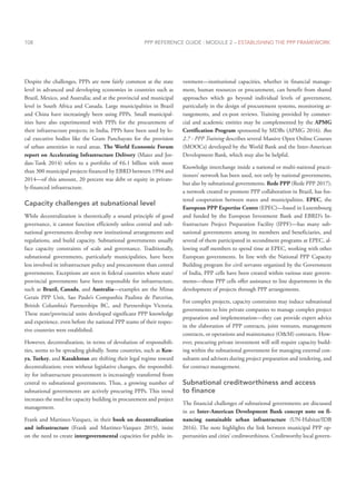 PPP REFERENCE GUIDE : MODULE 2 – ESTABLISHING THE PPP FRAMEWORK
108
Despite the challenges, PPPs are now fairly common at the state
level in advanced and developing economies in countries such as
Brazil, Mexico, and Australia; and at the provincial and municipal
level in South Africa and Canada. Large municipalities in Brazil
and China have increasingly been using PPPs. Small municipal-
ities have also experimented with PPPs for the procurement of
their infrastructure projects; in India, PPPs have been used by lo-
cal executive bodies like the Gram Panchayats for the provision
of urban amenities in rural areas. The World Economic Forum
report on Accelerating Infrastructure Delivery (Maier and Jor-
dan-Tank 2014) refers to a portfolio of €6.1 billion with more
than 300 municipal projects financed by EBRD between 1994 and
2014—of this amount, 20 percent was debt or equity in private-
ly-financed infrastructure.
Capacity challenges at subnational level
While decentralization is theoretically a sound principle of good
governance, it cannot function efficiently unless central and sub-
national governments develop new institutional arrangements and
regulations, and build capacity. Subnational governments usually
face capacity constraints of scale and governance. Traditionally,
subnational governments, particularly municipalities, have been
less involved in infrastructure policy and procurement than central
governments. Exceptions are seen in federal countries where state/
provincial governments have been responsible for infrastructure,
such as Brazil, Canada, and Australia—examples are the Minas
Gerais PPP Unit, Sao Paulo’s Companhia Paulista de Parcerias,
British Columbia’s Partnerships BC, and Partnerships Victoria.
These state/provincial units developed significant PPP knowledge
and experience, even before the national PPP teams of their respec-
tive countries were established.
However, decentralization, in terms of devolution of responsibili-
ties, seems to be spreading globally. Some countries, such as Ken-
ya, Turkey, and Kazakhstan are shifting their legal regime toward
decentralization; even without legislative changes, the responsibil-
ity for infrastructure procurement is increasingly transferred from
central to subnational governments. Thus, a growing number of
subnational governments are actively procuring PPPs. This trend
increases the need for capacity building in procurement and project
management.
Frank and Martinez-Vazquez, in their book on decentralization
and infrastructure (Frank and Martinez-Vazquez 2015), insist
on the need to create intergovernmental capacities for public in-
vestment—institutional capacities, whether in financial manage-
ment, human resources or procurement, can benefit from shared
approaches which go beyond individual levels of government,
particularly in the design of procurement systems, monitoring ar-
rangements, and ex-post reviews. Training provided by commer-
cial and academic entities may be complemented by the APMG
Certification Program sponsored by MDBs (APMG 2016). Box
2.7 - PPP Training describes several Massive Open Online Courses
(MOOCs) developed by the World Bank and the Inter-American
Development Bank, which may also be helpful.
Knowledge interchange inside a national or multi-national practi-
tioners’ network has been used, not only by national governments,
but also by subnational governments. Rede PPP (Rede PPP 2017),
a network created to promote PPP collaboration in Brazil, has fos-
tered cooperation between states and municipalities. EPEC, the
European PPP Expertise Centre (EPEC)—based in Luxembourg
and funded by the European Investment Bank and EBRD’s In-
frastructure Project Preparation Facility (IPPF)—has many sub-
national governments among its members and beneficiaries, and
several of them participated in secondment programs at EPEC, al-
lowing staff members to spend time at EPEC, working with other
European governments. In line with the National PPP Capacity
Building program for civil servants organized by the Government
of India, PPP cells have been created within various state govern-
ments—those PPP cells offer assistance to line departments in the
development of projects through PPP arrangements.
For complex projects, capacity constraints may induce subnational
governments to hire private companies to manage complex project
preparation and implementation—they can provide expert advice
in the elaboration of PPP contracts, joint ventures, management
contracts, or operations and maintenance (O&M) contracts. How-
ever, procuring private investment will still require capacity build-
ing within the subnational government for managing external con-
sultants and advisors during project preparation and tendering, and
for contract management.
Subnational creditworthiness and access
to finance
The financial challenges of subnational governments are discussed
in an Inter-American Development Bank concept note on fi-
nancing sustainable urban infrastructure (UN-Habitat/IDB
2016). The note highlights the link between municipal PPP op-
portunities and cities’ creditworthiness. Creditworthy local govern-
 