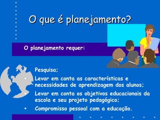 O que é planejamento?O que é planejamento?
O planejamento requer:
• Pesquisa;
• Levar em conta as características e
necessidades de aprendizagem dos alunos;
• Levar em conta os objetivos educacionais da
escola e seu projeto pedagógico;
• Compromisso pessoal com a educação.
 
