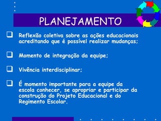 PLANEJAMENTO
 Reflexão coletiva sobre as ações educacionais
acreditando que é possível realizar mudanças;
 Momento de integração da equipe;
 Vivência interdisciplinar;
 É momento importante para a equipe da
escola conhecer, se apropriar e participar da
construção do Projeto Educacional e do
Regimento Escolar.
 