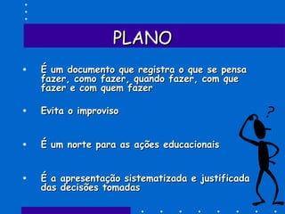 PLANOPLANO
• É um documento que registra o que se pensaÉ um documento que registra o que se pensa
fazer, como fazer, quando fazer, com quefazer, como fazer, quando fazer, com que
fazer e com quem fazerfazer e com quem fazer
• Evita o improvisoEvita o improviso
• É um norte para as ações educacionaisÉ um norte para as ações educacionais
• É a apresentação sistematizada e justificadaÉ a apresentação sistematizada e justificada
das decisões tomadasdas decisões tomadas
 