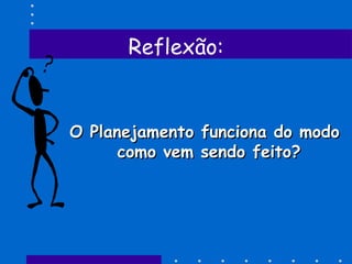 Reflexão:
O Planejamento funciona do modoO Planejamento funciona do modo
como vem sendo feito?como vem sendo feito?
 