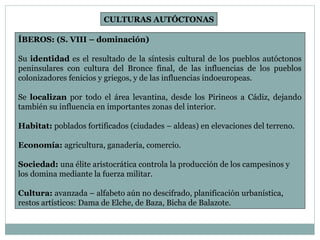 CULTURAS AUTÓCTONAS 
ÍBEROS: (S. VIII – dominación) 
Su identidad es el resultado de la síntesis cultural de los pueblos autóctonos 
peninsulares con cultura del Bronce final, de las influencias de los pueblos 
colonizadores fenicios y griegos, y de las influencias indoeuropeas. 
Se localizan por todo el área levantina, desde los Pirineos a Cádiz, dejando 
también su influencia en importantes zonas del interior. 
Habitat: poblados fortificados (ciudades – aldeas) en elevaciones del terreno. 
Economía: agricultura, ganadería, comercio. 
Sociedad: una élite aristocrática controla la producción de los campesinos y 
los domina mediante la fuerza militar. 
Cultura: avanzada – alfabeto aún no descifrado, planificación urbanística, 
restos artísticos: Dama de Elche, de Baza, Bicha de Balazote. 
 