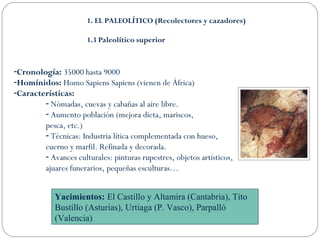 1. EL PALEOLÍTICO (Recolectores y cazadores) 
1.3 Paleolítico superior 
-Cronología: 35000 hasta 9000 
-Homínidos: Homo Sapiens Sapiens (vienen de África) 
-Características: 
- Nómadas, cuevas y cabañas al aire libre. 
- Aumento población (mejora dieta, mariscos, 
pesca, etc.) 
- Técnicas: Industria lítica complementada con hueso, 
cuerno y marfil. Refinada y decorada. 
- Avances culturales: pinturas rupestres, objetos artísticos, 
ajuares funerarios, pequeñas esculturas… 
Yacimientos: El Castillo y Altamira (Cantabria), Tito 
Bustillo (Asturias), Urtiaga (P. Vasco), Parpalló 
(Valencia) 
 