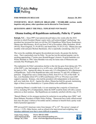 FOR IMMEDIATE RELEASE                                                  January 20, 2011

INTERVIEWS: DEAN DEBNAM 888-621-6988 / 919-880-4888 (serious media
inquiries only please, other questions can be directed to Tom Jensen)

QUESTIONS ABOUT THE POLL: TOM JENSEN 919-744-6312

 Obama leading all Republicans nationally, Palin by 17 points
Raleigh, N.C. – Since PPP’s last nationwide poll taken a few weeks after the 2010
election in which President Obama’s party took a self-acknowledged “shellacking,” the
president has increased his lead over all four 2012 Republican White House frontrunners.
Obama tops Mitt Romney, 48-43 (up from 47-46 in November); Mike Huckabee, 49-44
(48-45); Newt Gingrich, 51-39 (49-43); and Sarah Palin, 55-38 (51-42). Obama also tops
monthly wild-card pick Michele Bachmann, who is reportedly considering a bid, 51-33.

The worse the candidate did against the president previously, the greater the decline
since. That is particularly true for Palin. No one has lost the national popular vote by
anything approaching 17 points since Ronald Reagan’s historic 18-point landslide over
Walter Mondale in 1984, when Mondale won only his home state of Minnesota and
eternally blue Washington, D.C.

The explanation for Palin’s precipitous decline is that she has gone from taking only 79%
of the GOP’s vote, bad enough as it is, to 69% now, with Obama surging from 13% of
her party to 20%. Against the others, he earns only 11% (Huckabee) to 16% (Bachmann)
of Republicans. Each of the Republicans takes only between 7% and 10% of Obama’s
partisans. Gingrich has seen a similar drop as Palin, from 81% to 72% of the GOP. In
fact, even Huckabee (from 87% to 80%) and Romney (87% to 78%) have seen GOP
support evaporate. Romney, who tied the president with independents in the previous
poll, now leads him, 46-43. Against the others, Obama has held his ground, maintaining
edges of three (versus Huckabee) to 13 points (Palin) with unaffiliated voters.

Considering Obama’s sizeable leads, it is not surprising that a majority of Americans
(51%), including 56% of independents, think the GOP would be better off with a current
unknown as their nominee. But Republicans are modestly satisfied with this crop, 47-35.

“Barack Obama’s in his strongest position for reelection in our polling since 2009,” said
Dean Debnam, President of Public Policy Polling. “Democrats have really rallied around
him since the party’s defeat in November and he continues to benefit from a pretty weak
field of potential opponents.”

PPP surveyed 632 American voters from January 14th to 16th. The survey’s margin of
error is +/-3.9%. Other factors, such as refusal to be interviewed and weighting, may
introduce additional error that is more difficult to quantify.
Public Policy Polling    Phone: 888 621-6988
3020 Highwoods Blvd.     Web: www.publicpolicypolling.com
Raleigh, NC 27604        Email: information@publicpolicypolling.com
 