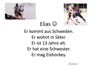 Elias  
Er kommt aus Schweden. 
Er wohnt in Säter. 
Er ist 13 Jahre alt. 
Er hat eine Schwester. 
Er mag Eishockey. 
/Adam 
 