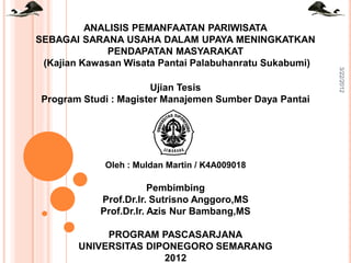 Ujian Tesis
Program Studi : Magister Manajemen Sumber Daya Pantai

Oleh : Muldan Martin / K4A009018

Pembimbing
Prof.Dr.Ir. Sutrisno Anggoro,MS
Prof.Dr.Ir. Azis Nur Bambang,MS
PROGRAM PASCASARJANA
UNIVERSITAS DIPONEGORO SEMARANG
2012

3/22/2012

ANALISIS PEMANFAATAN PARIWISATA
SEBAGAI SARANA USAHA DALAM UPAYA MENINGKATKAN
PENDAPATAN MASYARAKAT
(Kajian Kawasan Wisata Pantai Palabuhanratu Sukabumi)

 