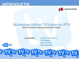 INTRODUCTIE Workshop Online TV/Video en IPTV Minor Interactieve Marketing (CCLIMK+T12D4) groepsleden:  Leontine van Alphen Erik Deegens Salih Gunaydi Rudy den Otter 