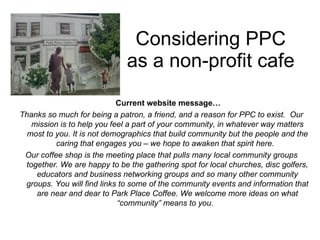 Considering PPC as a non-profit cafe Current website message… Thanks so much for being a patron, a friend, and a reason for PPC to exist.  Our mission is to help you feel a part of your community, in whatever way matters most to you. It is not demographics that build community but the people and the caring that engages you – we hope to awaken that spirit here.  Our coffee shop is the meeting place that pulls many local community groups together. We are happy to be the gathering spot for local churches, disc golfers, educators and business networking groups and so many other community groups. You will find links to some of the community events and information that are near and dear to Park Place Coffee. We welcome more ideas on what “community” means to you.  