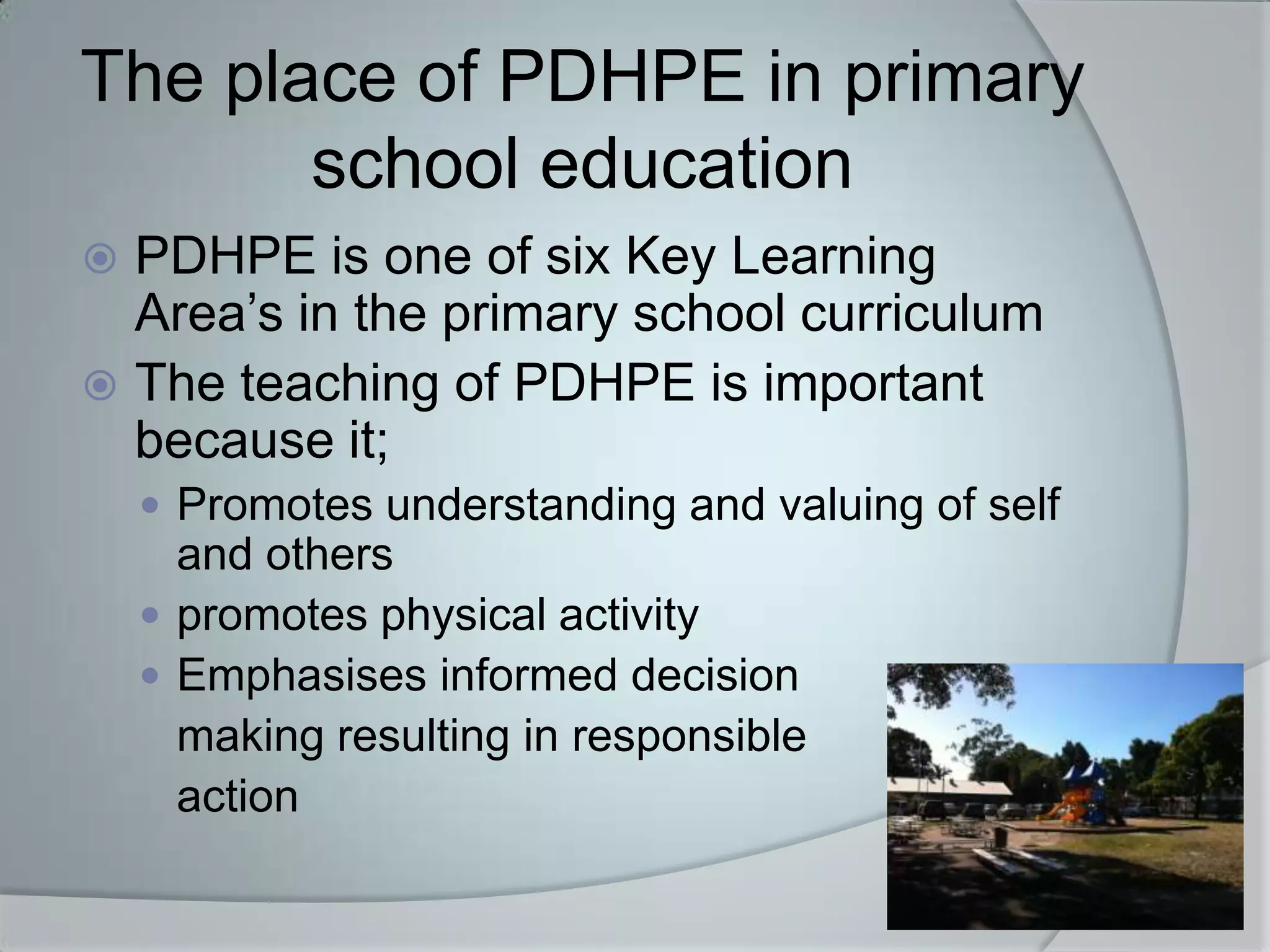 The place of PDHPE in primary
       school education
 PDHPE is one of six Key Learning
  Area’s in the primary school curriculum
 The teaching of PDHPE is important
  because it;
     Promotes understanding and valuing of self
      and others
     promotes physical activity
     Emphasises informed decision
      making resulting in responsible
      action
 