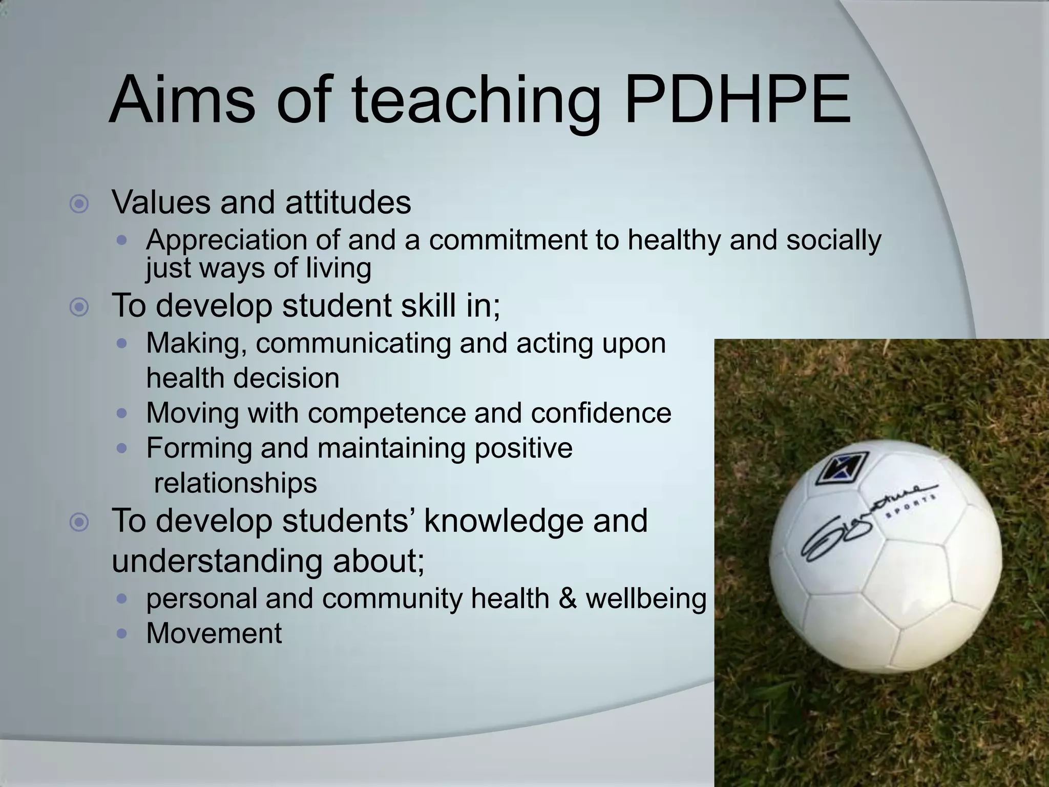 Aims of teaching PDHPE
   Values and attitudes
     Appreciation of and a commitment to healthy and socially
      just ways of living
   To develop student skill in;
     Making, communicating and acting upon
      health decision
     Moving with competence and confidence
     Forming and maintaining positive
      relationships
   To develop students’ knowledge and
    understanding about;
     personal and community health & wellbeing
     Movement
 