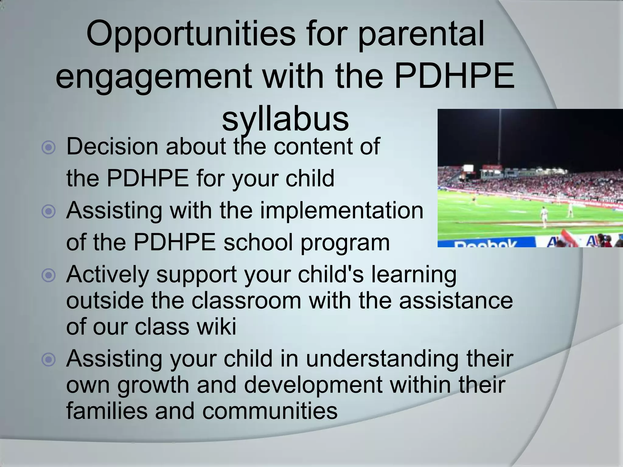Opportunities for parental
 engagement with the PDHPE
          syllabus
 Decision about the content of
  the PDHPE for your child
 Assisting with the implementation
  of the PDHPE school program
 Actively support your child's learning
  outside the classroom with the assistance
  of our class wiki
 Assisting your child in understanding their
  own growth and development within their
  families and communities
 
