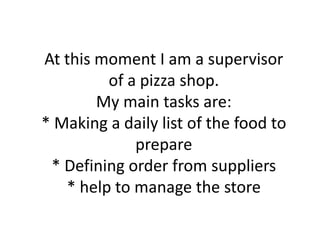 At this moment I am a supervisor
of a pizza shop.
My main tasks are:
* Making a daily list of the food to
prepare
* Defining order from suppliers
* help to manage the store

 