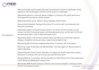 •Representing state-owned company Arkticugol and protecting its interests on Spitsbergen during
negotiations with the Norwegian authorities and the governor of Spitsbergen.
•Representing Geoizol in commercial dispute in Belgium in connection with specific performance
of the agreement and claim for overdue payment.
•Representing Minova group interests in Russia, Kazahstan and the Ukraine.
•Advising Amtel-Vredestein, the largest tire producer, in connection with its pre-bankruptcy and
bankruptcy proceedings.
•Representing Sukhoi Civil Aircraft Company (SCAC) in connection with the formation of a joint
venture in the field of commercial aviation with Alenia Aeronautica S.p.A. and the sale of a 25% plus
one share equity stake in SCAC to Alenia Aeronautica S.p.A.*
•Representing Altimo in the transaction between Altimo and Telenor to combine their respective
holdings in VimpelCom and Kyivstar under a newly formed VimpelCom, Ltd.*
•Representing ZAO Omutninskiy metallurgicheskiy zavod in connection with its tax dispute.
•Structuring merger of Vera Olimp and XXII Vek Media – two major players on Moscow market of
outdoor advertising.
•Representing state-owned company Arkticugol in its dispute with another state-owned company
Rosmorport in connection with use of various spots near Murmansk berth.
•Advising EVRAZ plc. in connection with the acquisition from OJSC Alrosa of 51% of the issued shares
in OJSC Mining and Metallurgical Company Timir.*
•Representing BMW Russland Trading in connection with criminal investigation involving tax evasion
of one of the company's partners.
Our Experience
www.empp.ru +7 (495) 945 51 90
+7 (495) 945 51 87
 