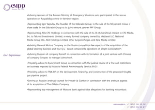 •Advising rescuers of the Russian Ministry of Emergency Situations who participated in the rescue
operation on Raspadskaya mine in Kemerov region.
•Representing Igor Yakovlev, the founder of the Eldorado Group, in the sale of his 50 percent minus 1
share stake in the Eldorado Group to its joint venture partner PPF Group.
•Representing Alfa CTC Holdings in connection with the sale of its 25.1% beneficial interest in CTC Media,
Inc. to Telcrest Investments Limited, a newly formed company owned by Mediaset LLC, National
Media Group JSC, Abit Holdings Limited, OJSC Surgutneftegaz, and Itera Media Limited.
•Advising General Motors Company on the Russia competition law aspects of the acquisition of the
global steering business and four U.S.- based components operations of Delphi Corporation*.
•Advising Russian oil company Rosneft in connection with its formation of a joint venture with Chinese
oil company Sinopec to manage Udmurtneft.
•Providing advice to Eurocement Group in connection with the judicial review of a fine and restrictions
on business imposed by Russia's Federal Antimonopoly Service (FAS)*.
•Providing advice to TNK-BP on the development, financing, and construction of the proposed Kovykta
gas pipeline project.
•Serving as Russian antitrust counsel for Procter & Gamble in connection with the antitrust aspects
of its acquisition of The Gillette Company.
•Representing top-management of Moscow bank against false allegations for banking misconduct.
www.empp.ru +7 (495) 945 51 90
+7 (495) 945 51 87
Our Experience
 