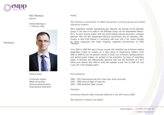 Petr Shevtsov
partner
Practice Areas:
•Corporate matters,
M&A transactions
•Anticorruption/Forensic
•International Arbitration
Prior expierence
2008 - 2013 International law firm Jones Day, senior associate.
2003 - 2006 Head of legal of Sveza-les.
2003 - 2006 SeverStal, legal counsel.
Education:
Lomonosov Moscow State University (Diploma in Law with honors 2003) .
Petr practices in Russian and English.
Petr's experience includes representing Igor Yakovlev, the founder of the Eldorado
Group, in the sale of his stake in the Eldorado Group. He has represented Maslov-
PR in its joint venture project with the world leading telecommunication company
Ketchum. Petr has also represented Moscow Government and its subsidiary OEK-
Finance in their LCIA dispute in connection with over USD 2 bln. claims brought
by Ashot Egiazaryan and Vitaly Gogohiya regarding reconstruction of hotel
From 2003 to 2006 Petr was in-house counsel with SeverStal, one of Russia's leading
steelmakers, where he worked on a wide range of transactional matters. From
2006 to 2008 he was the general counsel of Sveza, one of Russia's leading plywood
and particle board makers. He worked on the acquisition by Sveza of controlling
stakes in Permskiy and Manturovskiy plywood mills and the formation of a €1.2
billion joint venture with UPM to build and operate a pulp mill, an OSB mill, and
a saw mill in the Vologda region.
Profile:
shevtsov@empp.ru
+7 903 611 4785
www.empp.ru +7 (495) 945 51 90
+7 (495) 945 51 87
Partners
Petr Shevtsov concentrates on M&A transactions involving Russia and related
regulatory matters.
“Moscow”.
 