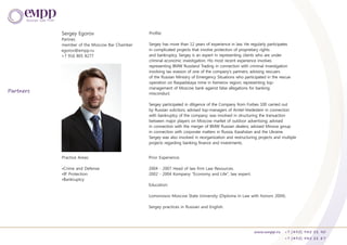Sergey Egorov
Partner,
member of the Moscow Bar Chamber
Practice Areas:
•Crime and Defense
•IP Protection
•Bankruptcy
Prior Experience:
2004 - 2007 Head of law firm Law Resources.
2002 - 2004 Kompany “Economy and Life”, law expert.
Education:
Lomonosov Moscow State University (Diploma in Law with honors 2004).
Sergey practices in Russian and English.
Sergey has more than 12 years of experience in law. He regularly participates
in complicated projects that involve protection of proprietary rights
and bankruptcy. Sergey is an expert in representing clients who are under
criminal economic investigation. His most recent experience involves
representing BMW Russland Trading in connection with criminal investigation
involving tax evasion of one of the company's partners; advising rescuers
of the Russian Ministry of Emergency Situations who participated in the rescue
operation on Raspadskaya mine in Kemerov region; representing top-
management of Moscow bank against false allegations for banking
misconduct.
Sergey participated in diligence of the Company from Forbes 100 carried out
by Russian solicitors; advised top-managers of Amtel-Vredestein in connection
with bankruptcy of the company; was involved in structuring the transaction
between major players on Moscow market of outdoor advertising; advised
in connection with the merger of BMW Russian dealers; advised Minova group
in connection with corporate matters in Russia, Kazahstan and the Ukraine.
Sergey was also involved in reorganization and restructuring projects and multiple
projects regarding banking finance and investments.
Profile:
egorov@empp.ru
+7 916 805 8277
www.empp.ru +7 (495) 945 51 90
+7 (495) 945 51 87
Partners
 