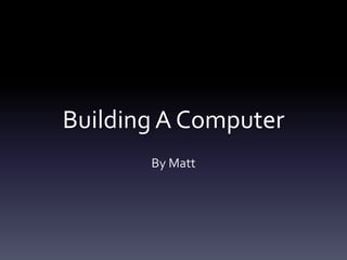 Building A Computer 
By Matt 
 