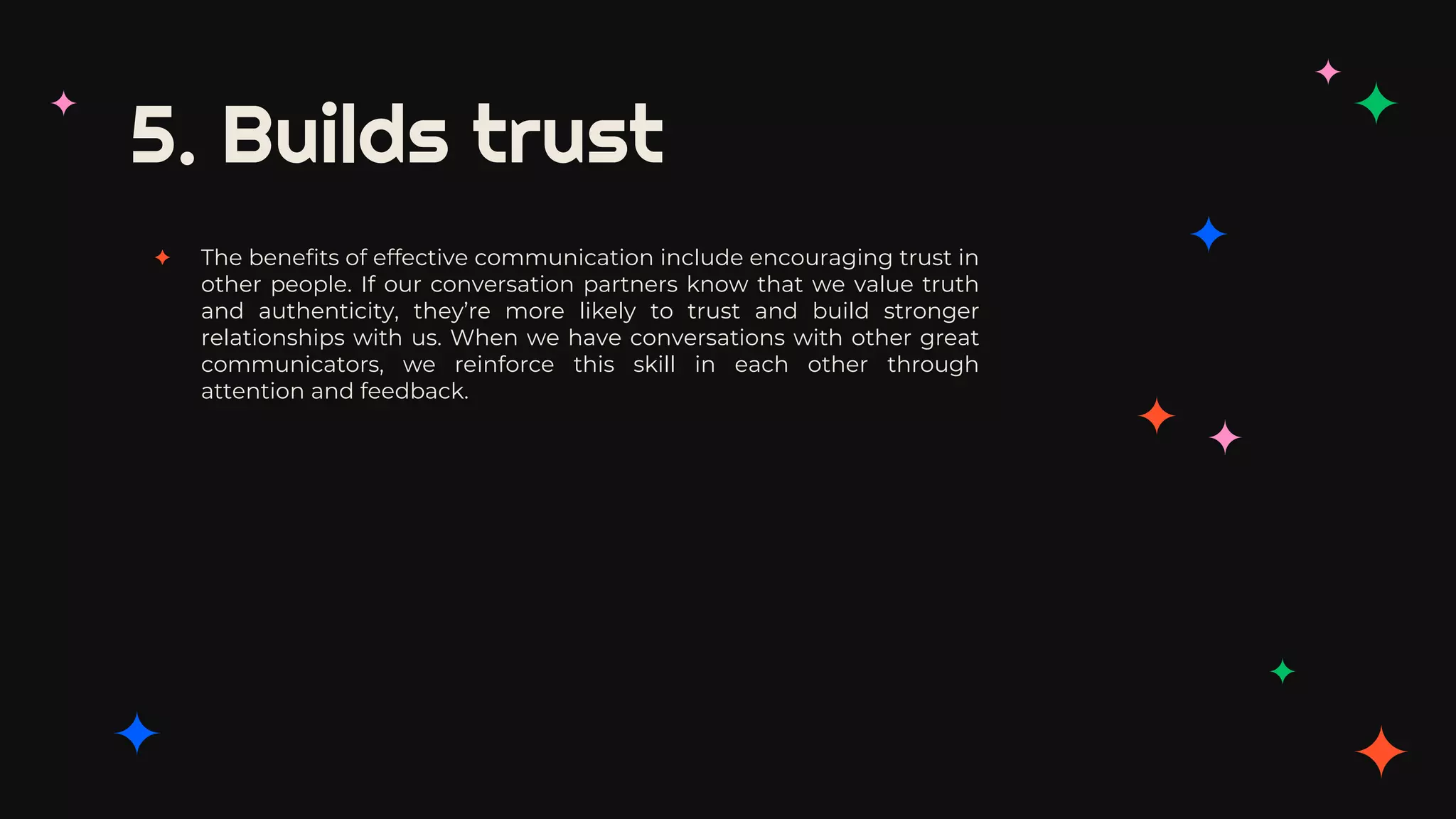 5. Builds trust
✦ The benefits of effective communication include encouraging trust in
other people. If our conversation partners know that we value truth
and authenticity, they’re more likely to trust and build stronger
relationships with us. When we have conversations with other great
communicators, we reinforce this skill in each other through
attention and feedback.
 