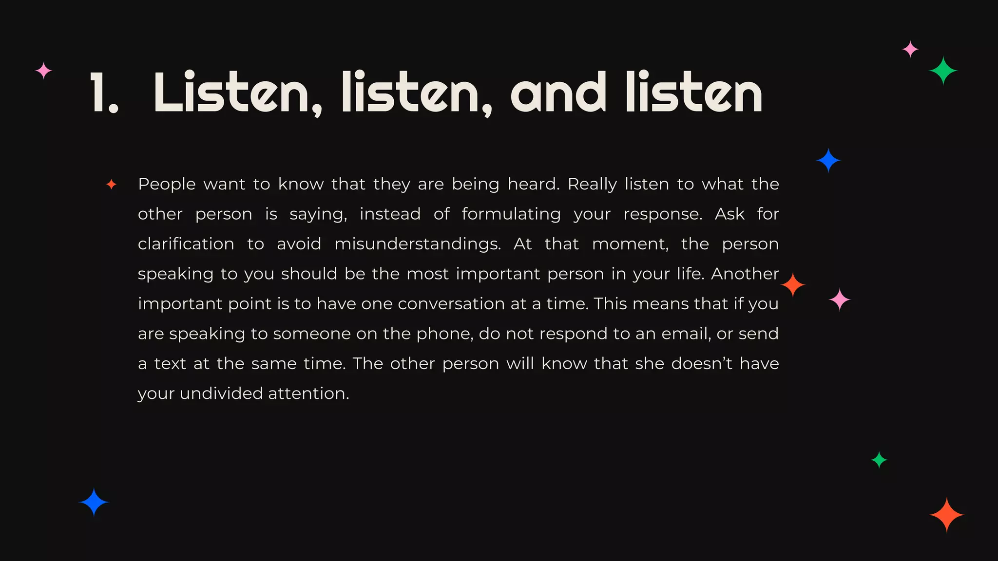 1. Listen, listen, and listen
✦ People want to know that they are being heard. Really listen to what the
other person is saying, instead of formulating your response. Ask for
clarification to avoid misunderstandings. At that moment, the person
speaking to you should be the most important person in your life. Another
important point is to have one conversation at a time. This means that if you
are speaking to someone on the phone, do not respond to an email, or send
a text at the same time. The other person will know that she doesn’t have
your undivided attention.
 