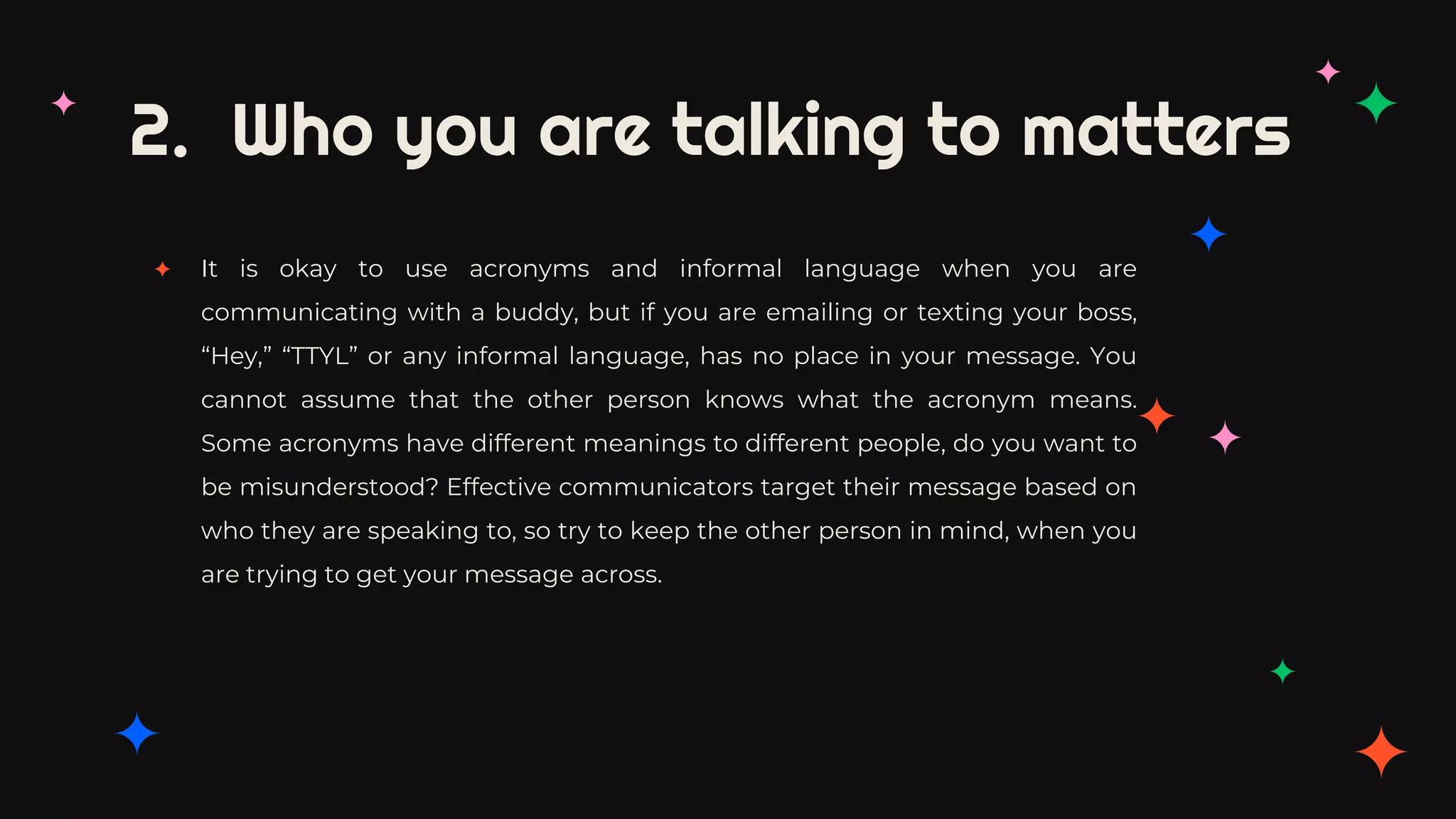 2. Who you are talking to matters
✦ It is okay to use acronyms and informal language when you are
communicating with a buddy, but if you are emailing or texting your boss,
“Hey,” “TTYL” or any informal language, has no place in your message. You
cannot assume that the other person knows what the acronym means.
Some acronyms have different meanings to different people, do you want to
be misunderstood? Effective communicators target their message based on
who they are speaking to, so try to keep the other person in mind, when you
are trying to get your message across.
 
