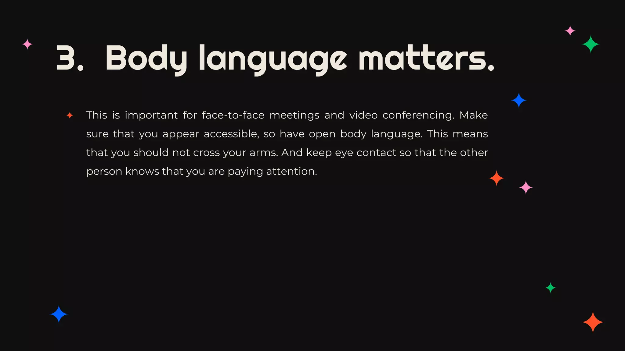 3. Body language matters.
✦ This is important for face-to-face meetings and video conferencing. Make
sure that you appear accessible, so have open body language. This means
that you should not cross your arms. And keep eye contact so that the other
person knows that you are paying attention.
 