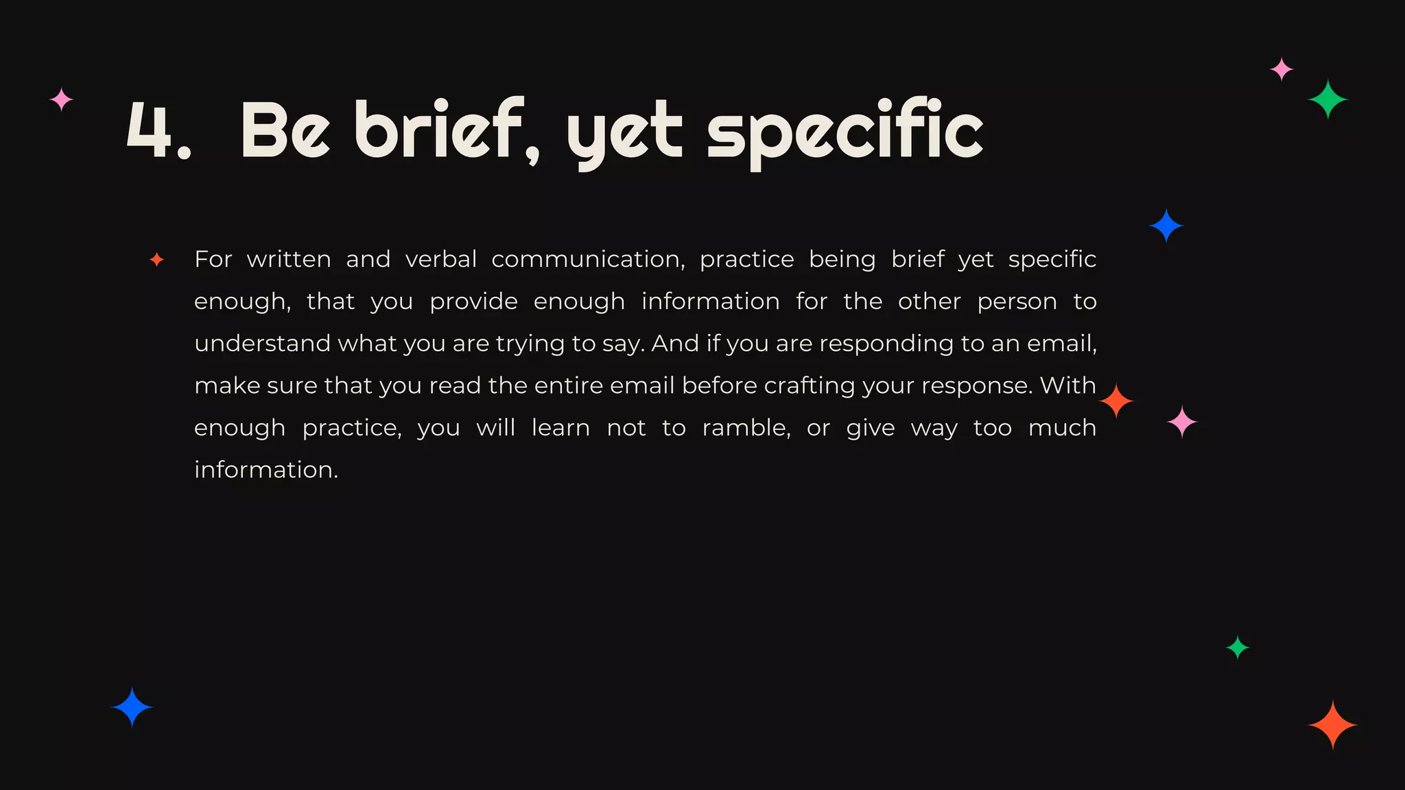 4. Be brief, yet specific
✦ For written and verbal communication, practice being brief yet specific
enough, that you provide enough information for the other person to
understand what you are trying to say. And if you are responding to an email,
make sure that you read the entire email before crafting your response. With
enough practice, you will learn not to ramble, or give way too much
information.
 