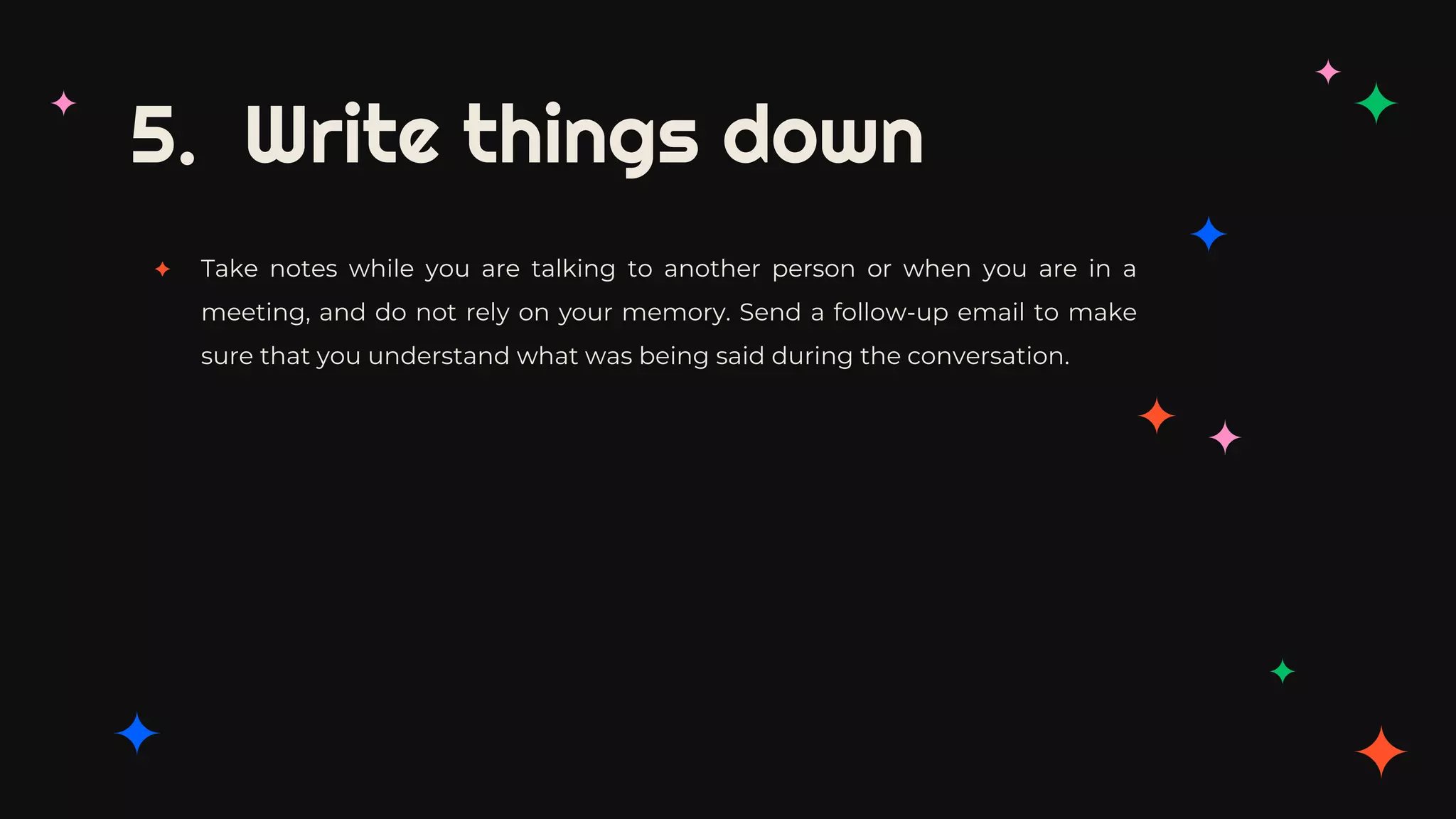 5. Write things down
✦ Take notes while you are talking to another person or when you are in a
meeting, and do not rely on your memory. Send a follow-up email to make
sure that you understand what was being said during the conversation.
 