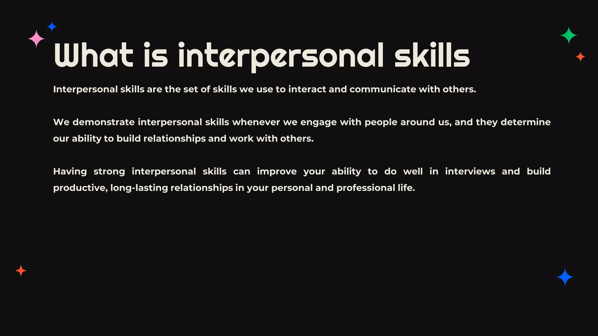 What is interpersonal skills
Interpersonal skills are the set of skills we use to interact and communicate with others.
We demonstrate interpersonal skills whenever we engage with people around us, and they determine
our ability to build relationships and work with others.
Having strong interpersonal skills can improve your ability to do well in interviews and build
productive, long-lasting relationships in your personal and professional life.
 