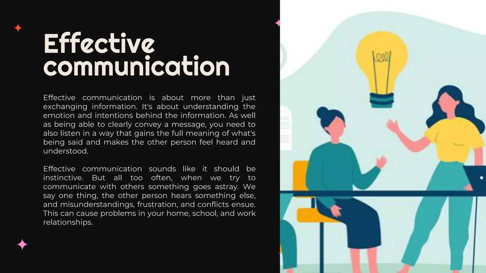 Effective
communication
Effective communication is about more than just
exchanging information. It's about understanding the
emotion and intentions behind the information. As well
as being able to clearly convey a message, you need to
also listen in a way that gains the full meaning of what's
being said and makes the other person feel heard and
understood.
Effective communication sounds like it should be
instinctive. But all too often, when we try to
communicate with others something goes astray. We
say one thing, the other person hears something else,
and misunderstandings, frustration, and conflicts ensue.
This can cause problems in your home, school, and work
relationships.
 