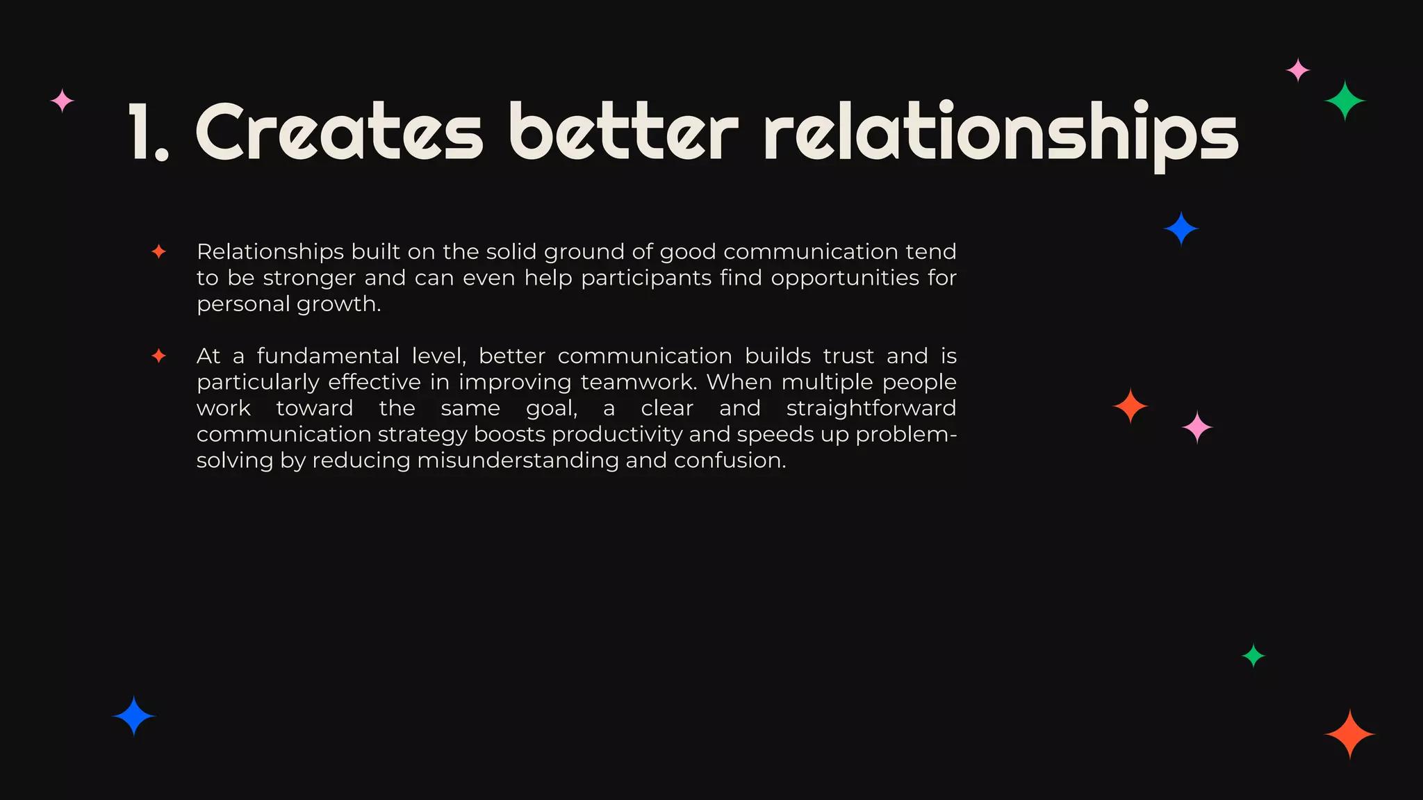 1. Creates better relationships
✦ Relationships built on the solid ground of good communication tend
to be stronger and can even help participants find opportunities for
personal growth.
✦ At a fundamental level, better communication builds trust and is
particularly effective in improving teamwork. When multiple people
work toward the same goal, a clear and straightforward
communication strategy boosts productivity and speeds up problem-
solving by reducing misunderstanding and confusion.
 