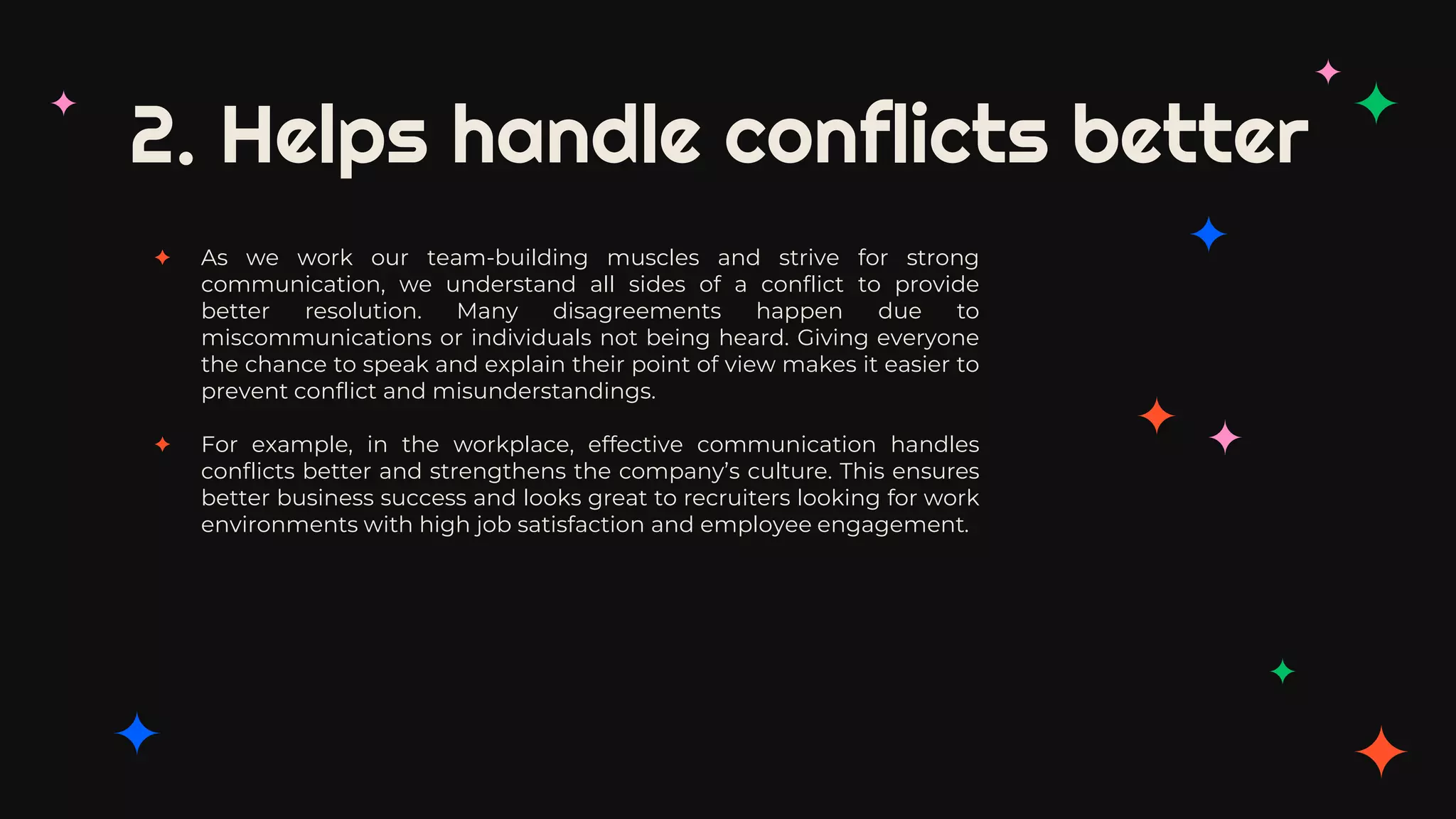 2. Helps handle conflicts better
✦ As we work our team-building muscles and strive for strong
communication, we understand all sides of a conflict to provide
better resolution. Many disagreements happen due to
miscommunications or individuals not being heard. Giving everyone
the chance to speak and explain their point of view makes it easier to
prevent conflict and misunderstandings.
✦ For example, in the workplace, effective communication handles
conflicts better and strengthens the company’s culture. This ensures
better business success and looks great to recruiters looking for work
environments with high job satisfaction and employee engagement.
 