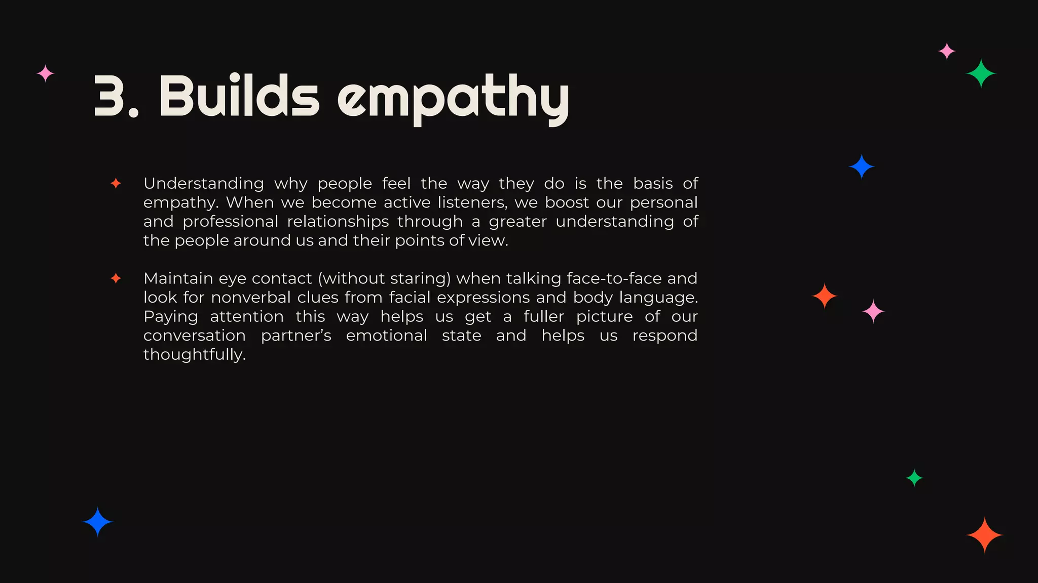 3. Builds empathy
✦ Understanding why people feel the way they do is the basis of
empathy. When we become active listeners, we boost our personal
and professional relationships through a greater understanding of
the people around us and their points of view.
✦ Maintain eye contact (without staring) when talking face-to-face and
look for nonverbal clues from facial expressions and body language.
Paying attention this way helps us get a fuller picture of our
conversation partner’s emotional state and helps us respond
thoughtfully.
 