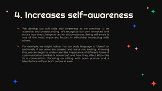 4. Increases self-awareness
✦ We develop our soft skills and awareness as we continue to be
attentive and understanding. We recognize our own emotions and
notice how they change in certain circumstances. Being self-aware is
one of the most important factors in effectively interacting with
others.
✦ For example, we might notice that our body language is “closed” or
unfriendly if our arms are crossed and we’re not smiling. Knowing
this, we can begin to understand the importance of different forms of
communication (verbal or nonverbal) and how they affect all parties
in a conversation. Focusing on sitting with open posture and a
friendly face will put both parties at ease.
 