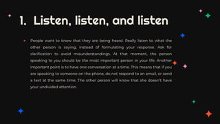 1. Listen, listen, and listen
✦ People want to know that they are being heard. Really listen to what the
other person is saying, instead of formulating your response. Ask for
clarification to avoid misunderstandings. At that moment, the person
speaking to you should be the most important person in your life. Another
important point is to have one conversation at a time. This means that if you
are speaking to someone on the phone, do not respond to an email, or send
a text at the same time. The other person will know that she doesn’t have
your undivided attention.
 