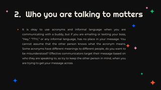 2. Who you are talking to matters
✦ It is okay to use acronyms and informal language when you are
communicating with a buddy, but if you are emailing or texting your boss,
“Hey,” “TTYL” or any informal language, has no place in your message. You
cannot assume that the other person knows what the acronym means.
Some acronyms have different meanings to different people, do you want to
be misunderstood? Effective communicators target their message based on
who they are speaking to, so try to keep the other person in mind, when you
are trying to get your message across.
 
