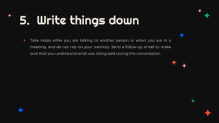 5. Write things down
✦ Take notes while you are talking to another person or when you are in a
meeting, and do not rely on your memory. Send a follow-up email to make
sure that you understand what was being said during the conversation.
 