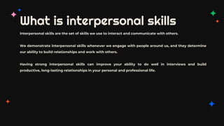 What is interpersonal skills
Interpersonal skills are the set of skills we use to interact and communicate with others.
We demonstrate interpersonal skills whenever we engage with people around us, and they determine
our ability to build relationships and work with others.
Having strong interpersonal skills can improve your ability to do well in interviews and build
productive, long-lasting relationships in your personal and professional life.
 