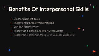 Benefits Of Interpersonal Skills
✦ Life Management Tools
✦ Improve Your Employment Potential
✦ Win In A Job Interview
✦ Interpersonal Skills Make You A Great Leader
✦ Interpersonal Skills Can Make Your Business Successful
 