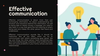 Effective
communication
Effective communication is about more than just
exchanging information. It's about understanding the
emotion and intentions behind the information. As well
as being able to clearly convey a message, you need to
also listen in a way that gains the full meaning of what's
being said and makes the other person feel heard and
understood.
Effective communication sounds like it should be
instinctive. But all too often, when we try to
communicate with others something goes astray. We
say one thing, the other person hears something else,
and misunderstandings, frustration, and conflicts ensue.
This can cause problems in your home, school, and work
relationships.
 