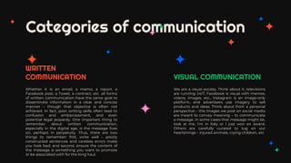 Categories of communication
We are a visual society. Think about it, televisions
are running 24/7, Facebook is visual with memes,
videos, images, etc., Instagram is an image-only
platform, and advertisers use imagery to sell
products and ideas. Think about from a personal
perspective – the images we post on social media
are meant to convey meaning – to communicate
a message. In some cases that message might be,
look at me, I’m in Italy or I just won an award.
Others are carefully curated to tug on our
heartstrings – injured animals, crying children, etc
Whether it is an email, a memo, a report, a
Facebook post, a Tweet, a contract, etc. all forms
of written communication have the same goal to
disseminate information in a clear and concise
manner – though that objective is often not
achieved. In fact, poor writing skills often lead to
confusion and embarrassment, and even
potential legal jeopardy. One important thing to
remember about written communication,
especially in the digital age, is the message lives
on, perhaps in perpetuity. Thus, there are two
things to remember: first, write well – poorly
constructed sentences and careless errors make
you look bad; and second, ensure the content of
the message is something you want to promote
or be associated with for the long haul.
VISUAL COMMUNICATION
WRITTEN
COMMUNICATION
 