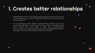 1. Creates better relationships
✦ Relationships built on the solid ground of good communication tend
to be stronger and can even help participants find opportunities for
personal growth.
✦ At a fundamental level, better communication builds trust and is
particularly effective in improving teamwork. When multiple people
work toward the same goal, a clear and straightforward
communication strategy boosts productivity and speeds up problem-
solving by reducing misunderstanding and confusion.
 