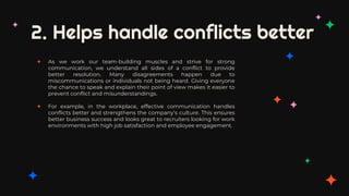 2. Helps handle conflicts better
✦ As we work our team-building muscles and strive for strong
communication, we understand all sides of a conflict to provide
better resolution. Many disagreements happen due to
miscommunications or individuals not being heard. Giving everyone
the chance to speak and explain their point of view makes it easier to
prevent conflict and misunderstandings.
✦ For example, in the workplace, effective communication handles
conflicts better and strengthens the company’s culture. This ensures
better business success and looks great to recruiters looking for work
environments with high job satisfaction and employee engagement.
 