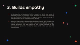 3. Builds empathy
✦ Understanding why people feel the way they do is the basis of
empathy. When we become active listeners, we boost our personal
and professional relationships through a greater understanding of
the people around us and their points of view.
✦ Maintain eye contact (without staring) when talking face-to-face and
look for nonverbal clues from facial expressions and body language.
Paying attention this way helps us get a fuller picture of our
conversation partner’s emotional state and helps us respond
thoughtfully.
 