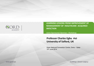 LEARNING LESSONS FROM IMPROVEMENT OF
MANAGEMENT OF HEALTHCARE ACQUIRED
INFECTION
GSAS Sponsored Seminar / Workshop
Professor Charles Egbu PhD
University of Salford, UK
Qatar National Convention Centre, Doha – Qatar
14th June 2014
 