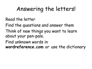 Answering the letters!
Read the letter
Find the questions and answer them
Think of new things you want to learn
about your pen-pals.
Find unknown words in
wordreference.com or use the dictionary
 