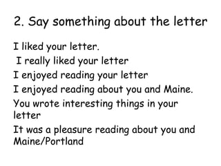 2. Say something about the letter
I liked your letter.
 I really liked your letter
I enjoyed reading your letter
I enjoyed reading about you and Maine.
You wrote interesting things in your
letter
It was a pleasure reading about you and
Maine/Portland
 