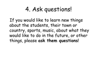 4. Ask questions!
If you would like to learn new things
about the students, their town or
country, sports, music, about what they
would like to do in the future, or other
things, please ask them questions!
 